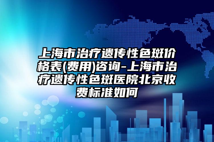 上海市治疗遗传性色斑价格表(费用)咨询-上海市治疗遗传性色斑医院北京收费标准如何
