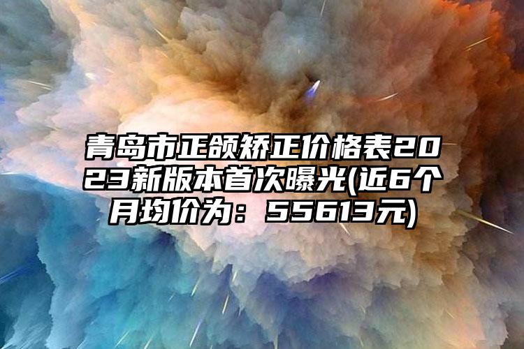 青岛市正颌矫正价格表2023新版本首次曝光(近6个月均价为：55613元)