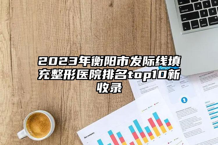 2023年衡阳市发际线填充整形医院排名top10新收录