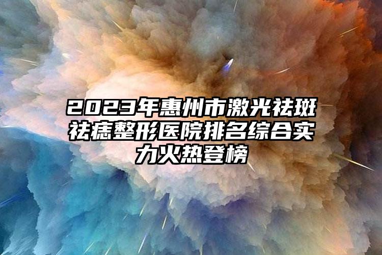 2023年惠州市激光祛斑祛痣整形医院排名综合实力火热登榜