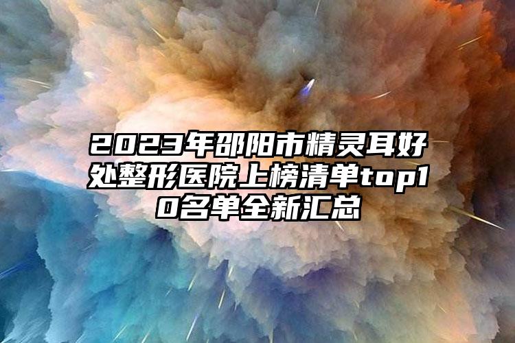 2023年邵阳市精灵耳好处整形医院上榜清单top10名单全新汇总